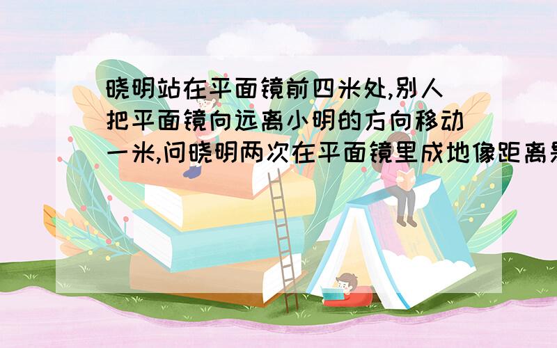 晓明站在平面镜前四米处,别人把平面镜向远离小明的方向移动一米,问晓明两次在平面镜里成地像距离是多少是两米还是一米？？？？！！