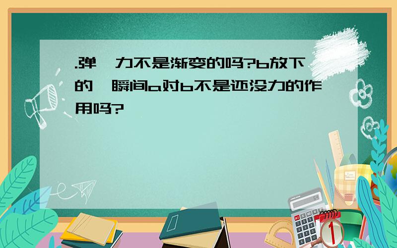 .弹簧力不是渐变的吗?b放下的一瞬间a对b不是还没力的作用吗?