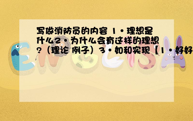 写做消防员的内容 1·理想是什么2·为什么会有这样的理想?（理论 例子）3·如和实现【1·好好学习 2.了解相关知识（上网.电视.报刊.听讲座.实验······）4.结尾不是抄袭,只是参考,这是我