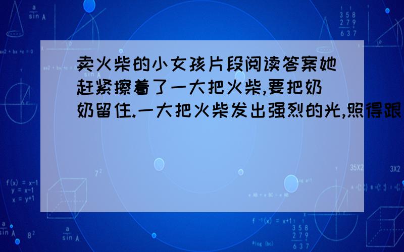 卖火柴的小女孩片段阅读答案她赶紧擦着了一大把火柴,要把奶奶留住.一大把火柴发出强烈的光,照得跟白天一样明亮.奶奶从来没有像现在这样高大,这样美丽.奶奶把小女孩抱起来,搂在怀里.