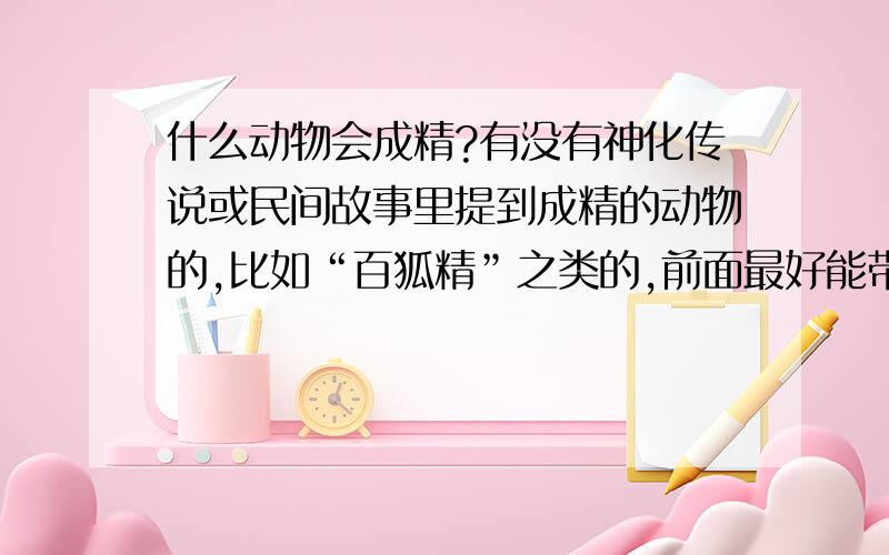 什么动物会成精?有没有神化传说或民间故事里提到成精的动物的,比如“百狐精”之类的,前面最好能带个自然现象,比如“百狐精,雪狐”,我写文急需,