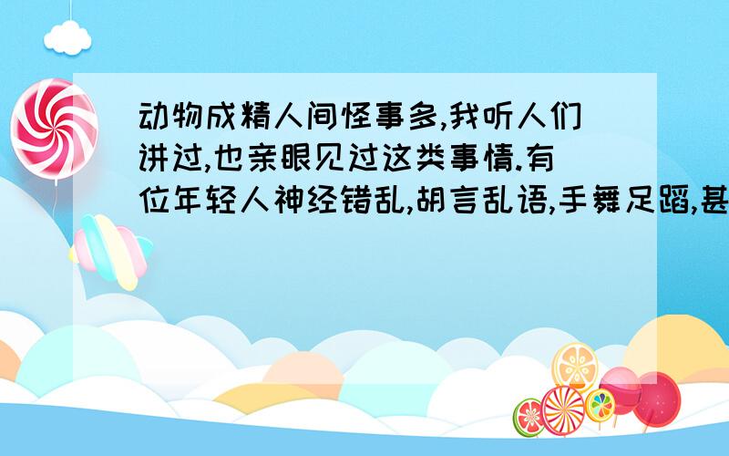 动物成精人间怪事多,我听人们讲过,也亲眼见过这类事情.有位年轻人神经错乱,胡言乱语,手舞足蹈,甚至打别人,说他是被什么精上了身.这事是真的吗?万一碰到这样的事该怎么办呢?