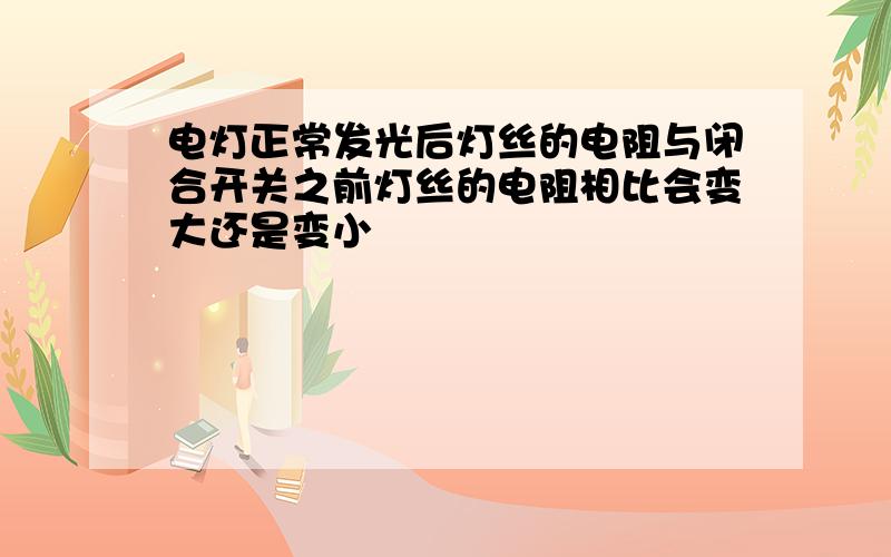 电灯正常发光后灯丝的电阻与闭合开关之前灯丝的电阻相比会变大还是变小