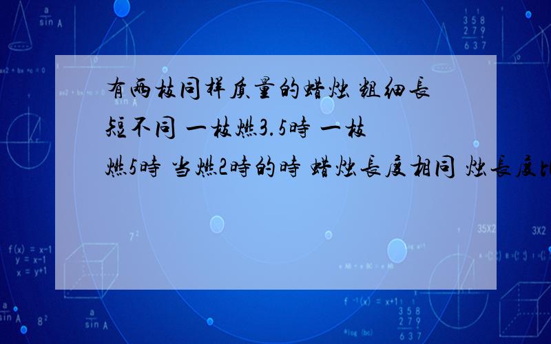 有两枝同样质量的蜡烛 粗细长短不同 一枝燃3.5时 一枝燃5时 当燃2时的时 蜡烛长度相同 烛长度比是多少?星期天截至,用比例做,