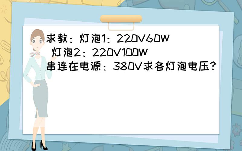 求教：灯泡1：220V60W 灯泡2：220V100W 串连在电源：380V求各灯泡电压?