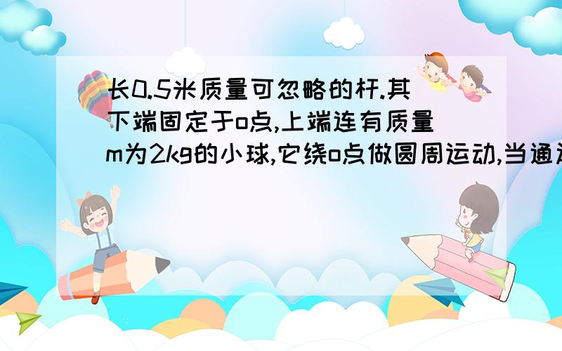 长0.5米质量可忽略的杆.其下端固定于o点,上端连有质量m为2kg的小球,它绕o点做圆周运动,当通过最高点时,求下列情况杆受到的力（计算出大小,并说明是拉力还是压力）（1)当v=1m/s时,大小为（1