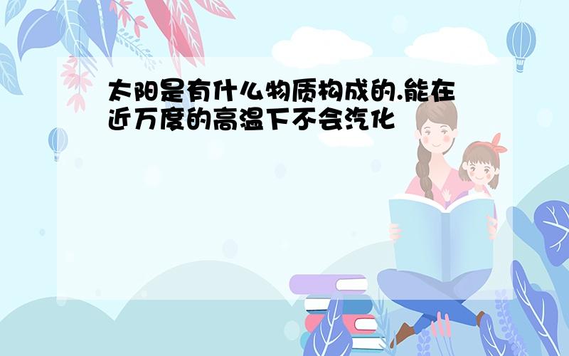 太阳是有什么物质构成的.能在近万度的高温下不会汽化