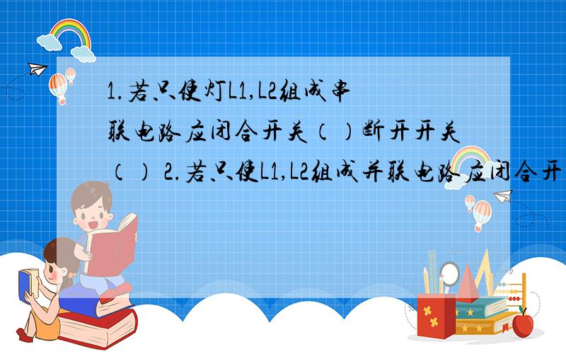 1.若只使灯L1,L2组成串联电路应闭合开关（）断开开关（） 2.若只使L1,L2组成并联电路应闭合开关（）断开.1.若只使灯L1,L2组成串联电路应闭合开关（）断开开关（）2.若只使L1,L2组成并联电路