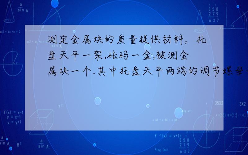 测定金属块的质量提供材料：托盘天平一架,砝码一盒,被测金属块一个.其中托盘天平两端的调节螺母无法旋动,即使交换左、右托盘的位置也无法使其平衡,总是左端较重.要求：（1）设计3种