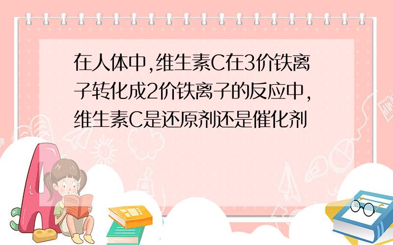 在人体中,维生素C在3价铁离子转化成2价铁离子的反应中,维生素C是还原剂还是催化剂