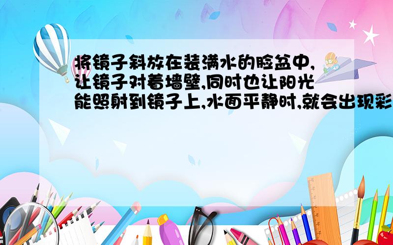 将镜子斜放在装满水的脸盆中,让镜子对着墙壁,同时也让阳光能照射到镜子上,水面平静时,就会出现彩虹?