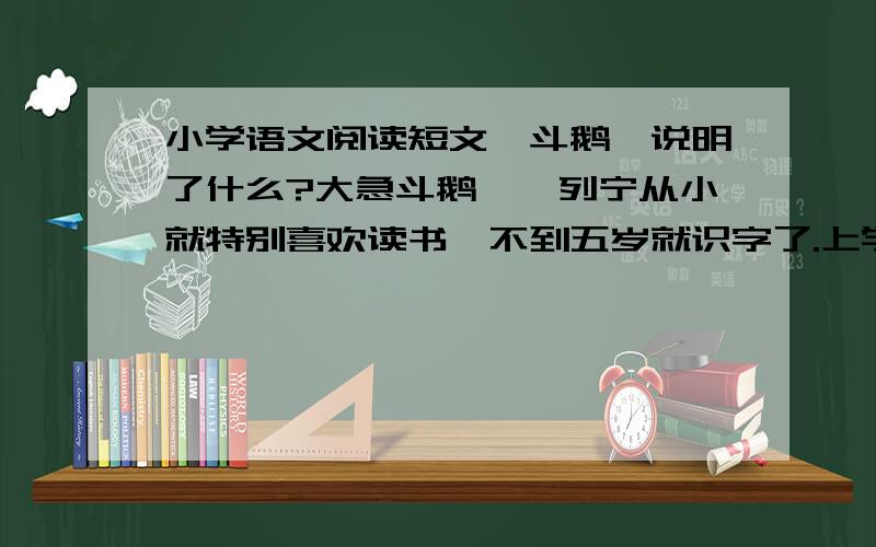 小学语文阅读短文《斗鹅》说明了什么?大急斗鹅　　列宁从小就特别喜欢读书,不到五岁就识字了.上学前,他就成了图书馆的小读者啦!因为家里的书和杂志已经不够他读书了.　　有一天,列宁