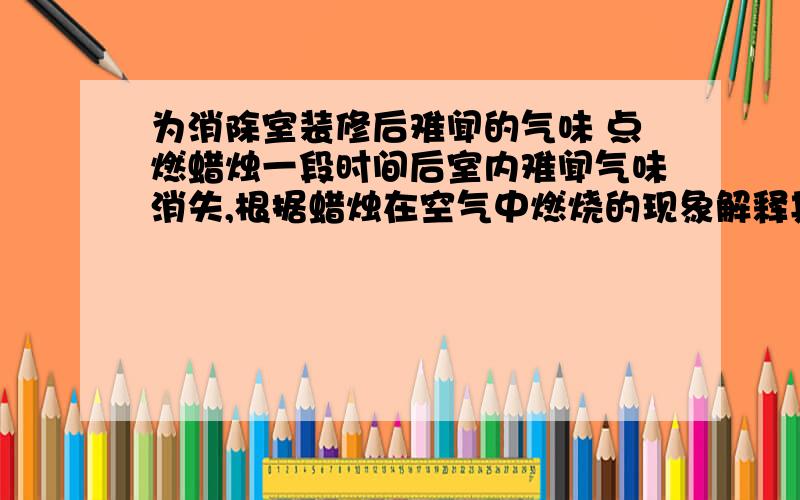 为消除室装修后难闻的气味 点燃蜡烛一段时间后室内难闻气味消失,根据蜡烛在空气中燃烧的现象解释其原因