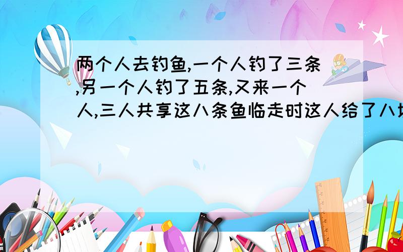 两个人去钓鱼,一个人钓了三条,另一个人钓了五条,又来一个人,三人共享这八条鱼临走时这人给了八块钱,问这俩人怎么分钱?