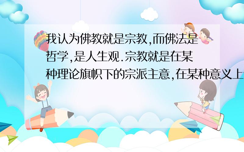 我认为佛教就是宗教,而佛法是哲学,是人生观.宗教就是在某种理论旗帜下的宗派主意,在某种意义上讲是一种利益或政治集团,他们为了维护自己的利益,一般都排斥其他宗教或不同的派别.,