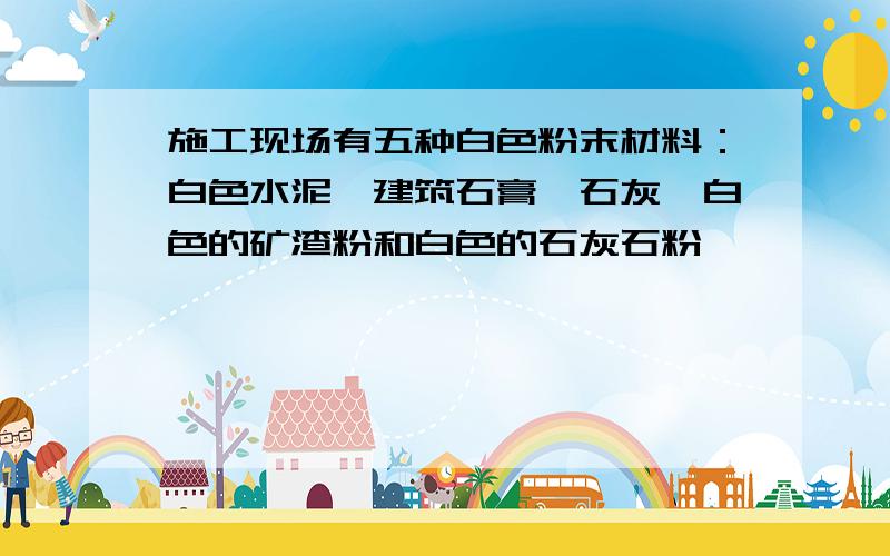 施工现场有五种白色粉末材料：白色水泥、建筑石膏、石灰、白色的矿渣粉和白色的石灰石粉,