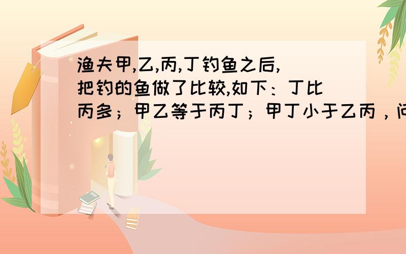 渔夫甲,乙,丙,丁钓鱼之后,把钓的鱼做了比较,如下：丁比丙多；甲乙等于丙丁；甲丁小于乙丙，问你知道哪个钓的鱼最多吗？