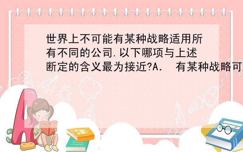 世界上不可能有某种战略适用所有不同的公司.以下哪项与上述断定的含义最为接近?A． 有某种战略可能不适用世界上所有不同的公司.B． 有某种战略必然不适用世界上所有不同的公司.C． 任