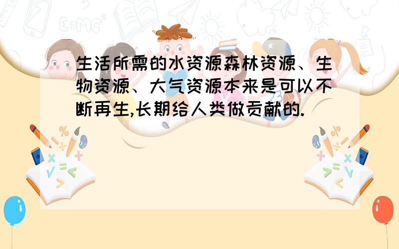 生活所需的水资源森林资源、生物资源、大气资源本来是可以不断再生,长期给人类做贡献的.