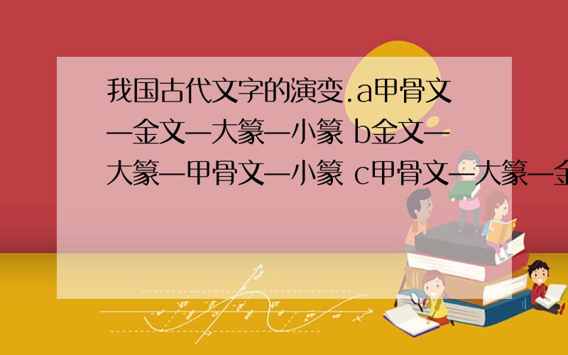 我国古代文字的演变.a甲骨文—金文—大篆—小篆 b金文—大篆—甲骨文—小篆 c甲骨文—大篆—金文—小篆 d大篆—甲骨文—金文—小篆