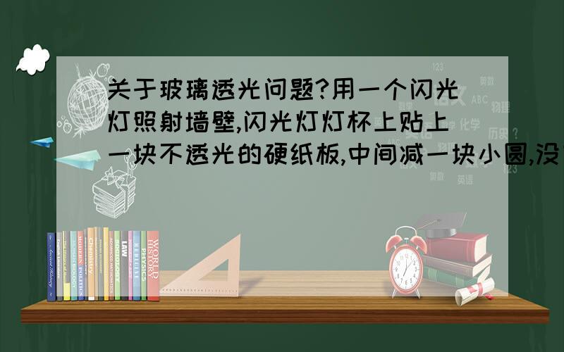 关于玻璃透光问题?用一个闪光灯照射墙壁,闪光灯灯杯上贴上一块不透光的硬纸板,中间减一块小圆,没有闪的时候,只是闪光灯里面的普通灯泡亮的时候,墙壁上投影了一个和硬纸板相同的小圆,