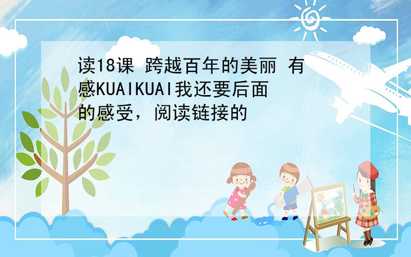 读18课 跨越百年的美丽 有感KUAIKUAI我还要后面的感受，阅读链接的