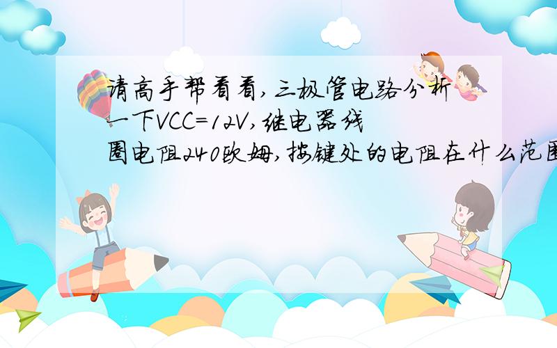 请高手帮看看,三极管电路分析一下VCC=12V,继电器线圈电阻240欧姆,按键处的电阻在什么范围内,三极管正常工作,我菜鸟,