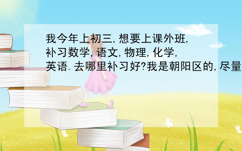 我今年上初三,想要上课外班,补习数学,语文,物理,化学,英语.去哪里补习好?我是朝阳区的,尽量近点.但如果那里教的好的话,远点也无所谓.