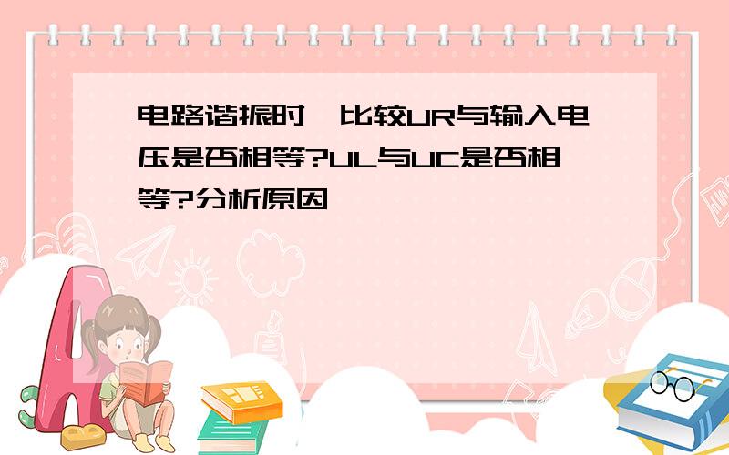 电路谐振时,比较UR与输入电压是否相等?UL与UC是否相等?分析原因