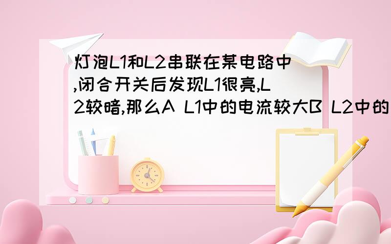 灯泡L1和L2串联在某电路中,闭合开关后发现L1很亮,L2较暗,那么A L1中的电流较大B L2中的电流较大C L1和L2中的电流是相等的D 由于灯的亮暗不同,故无法 比较电流大小