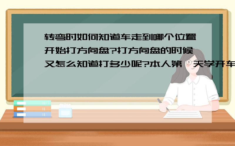 转弯时如何知道车走到哪个位置开始打方向盘?打方向盘的时候又怎么知道打多少呢?本人第一天学开车,找不到感觉,请有过类似经验的前辈指点.