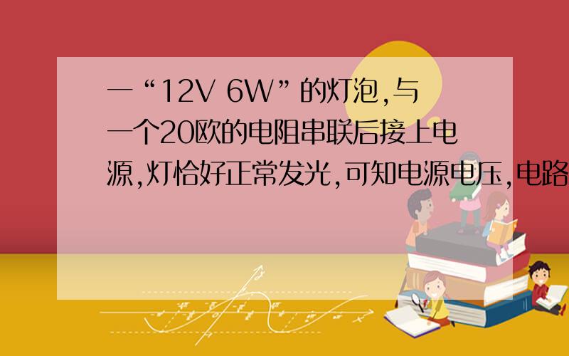 一“12V 6W”的灯泡,与一个20欧的电阻串联后接上电源,灯恰好正常发光,可知电源电压,电路总共消耗的电功