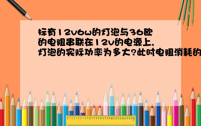 标有12v6w的灯泡与36欧的电阻串联在12v的电源上,灯泡的实际功率为多大?此时电阻消耗的电功率为多大?