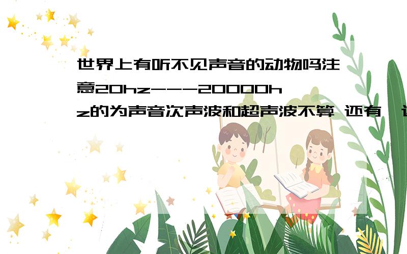 世界上有听不见声音的动物吗注意20hz---20000hz的为声音次声波和超声波不算 还有,这不是脑筋急转弯