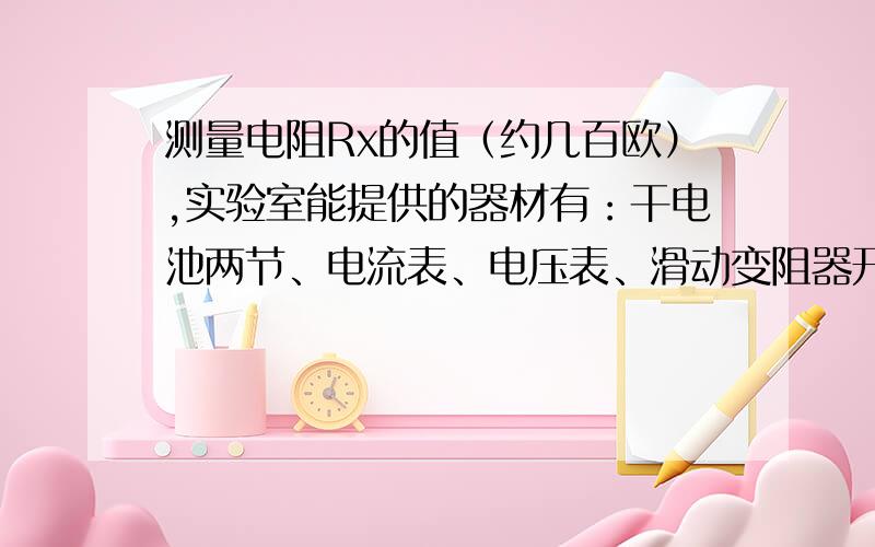 测量电阻Rx的值（约几百欧）,实验室能提供的器材有：干电池两节、电流表、电压表、滑动变阻器开关一只，导线若干。