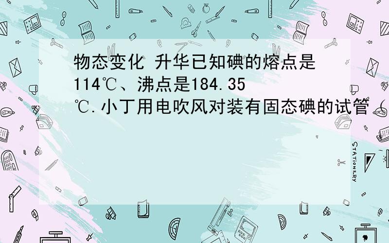 物态变化 升华已知碘的熔点是114℃、沸点是184.35℃.小丁用电吹风对装有固态碘的试管（如图9所示）进行加热,能看到试管出现碘蒸气.下列说法中正确的是A．如果吹出热风的温度为100℃,则管