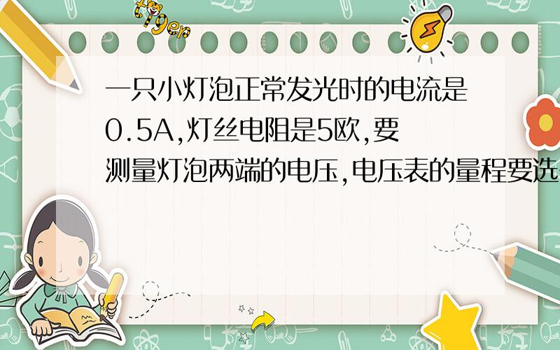 一只小灯泡正常发光时的电流是0.5A,灯丝电阻是5欧,要测量灯泡两端的电压,电压表的量程要选多少伏的