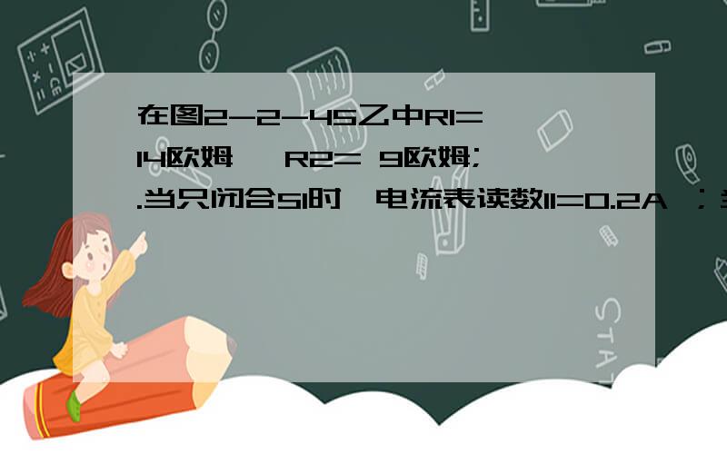 在图2-2-45乙中R1= 14欧姆 ,R2= 9欧姆;.当只闭合S1时,电流表读数I1=0.2A ；当只闭合S2时,电流表读数I当只闭合S1时,电流表读数I1=0.2A ；当只闭合S2时,电流表读数I2=0.3A,把电源按图甲中的等效方法处理