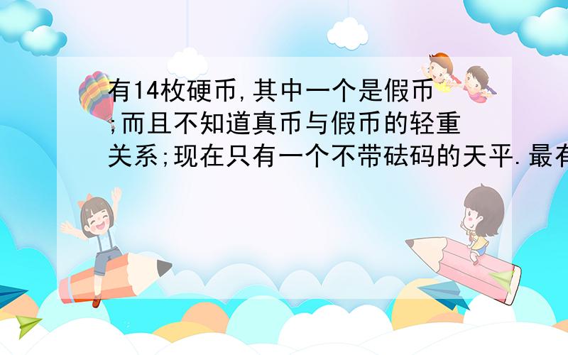 有14枚硬币,其中一个是假币;而且不知道真币与假币的轻重关系;现在只有一个不带砝码的天平.最有知道的大侠,急用!