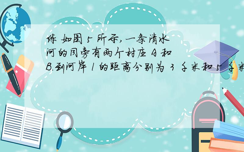 练 如图 5 所示,一条清水河的同旁有两个村庄 A 和 B.到河岸 l 的距离分别为 3 千米和 5 千米,两个村的水平距离CD＝6千米．问：要在河边修一个水泵站向两个村供水．需要的水管最少应为多少