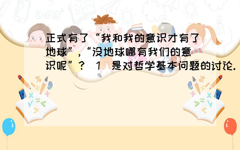 正式有了“我和我的意识才有了地球”,“没地球哪有我们的意识呢”?（1）是对哲学基本问题的讨论.（2）第一种属于客观唯心主义.（3）第二种属于辩证唯物主义思想.（4）.是唯物主义与唯