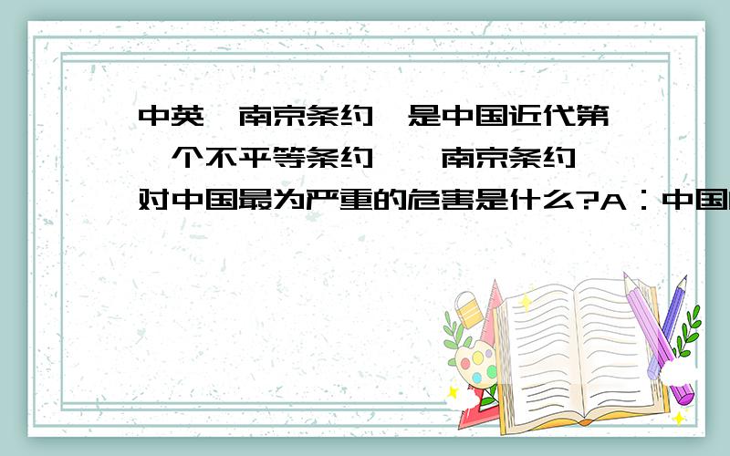 中英《南京条约》是中国近代第一个不平等条约,《南京条约》对中国最为严重的危害是什么?A：中国的自然经济开始解体B：古老的中国开始丧失独立自主的地位C：中国的资源遭到列强的掠