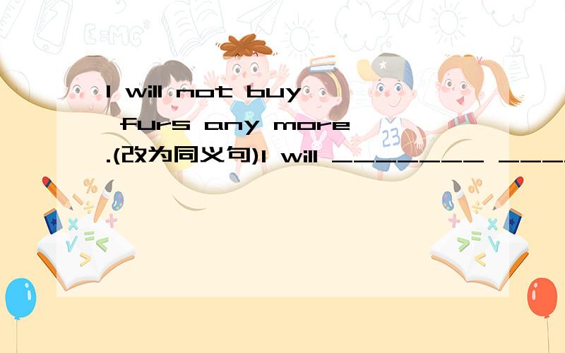 I will not buy furs any more.(改为同义句)I will _______ _________ buy furs.