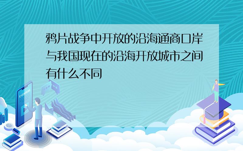 鸦片战争中开放的沿海通商口岸与我国现在的沿海开放城市之间有什么不同