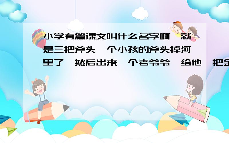 小学有篇课文叫什么名字啊,就是三把斧头一个小孩的斧头掉河里了,然后出来一个老爷爷,给他一把金斧头 银斧头什么的,后来因为他贪心 怎么怎么滴了还有一篇貌似是叫《上学路上》什么的,