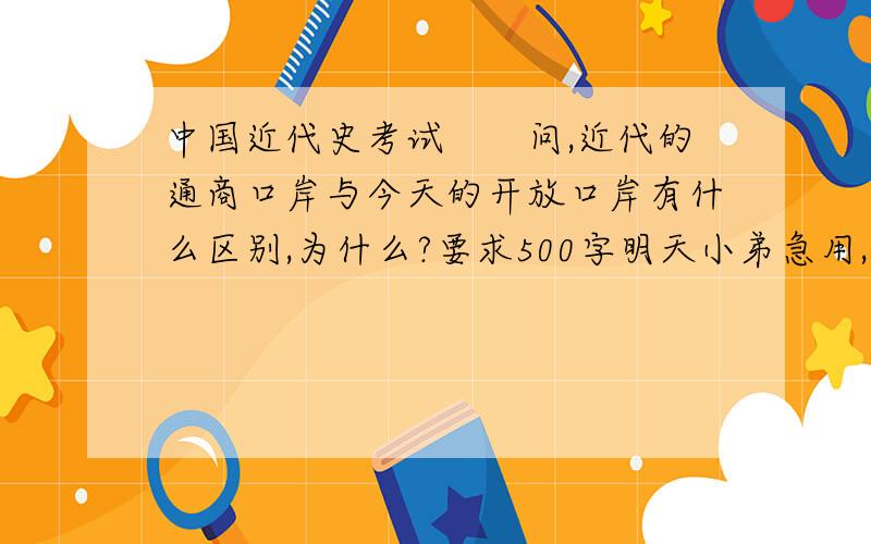 中国近代史考试　　问,近代的通商口岸与今天的开放口岸有什么区别,为什么?要求500字明天小弟急用,