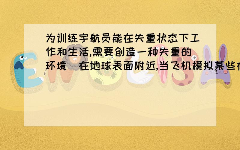 为训练宇航员能在失重状态下工作和生活,需要创造一种失重的环境．在地球表面附近,当飞机模拟某些在重力