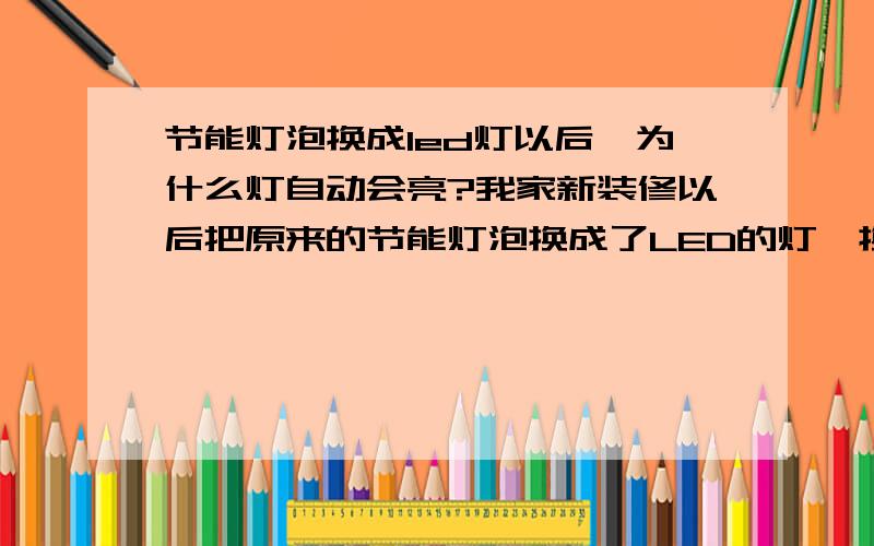 节能灯泡换成led灯以后,为什么灯自动会亮?我家新装修以后把原来的节能灯泡换成了LED的灯,换上没几天LED灯就自动亮了,开关就不管用了要把电闸关了才可以怎么回事啊?