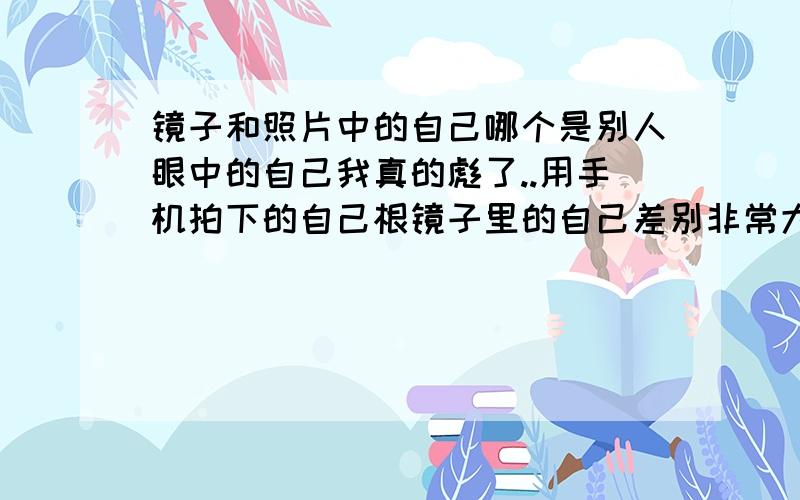 镜子和照片中的自己哪个是别人眼中的自己我真的彪了..用手机拍下的自己根镜子里的自己差别非常大,基本就是两个人 用手机拍自己是手机里的自己； 用镜子照自己是镜子里的自己 用手机