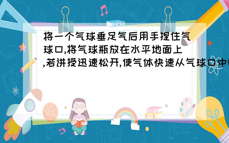 将一个气球垂足气后用手捏住气球口,将气球瓶放在水平地面上,若讲授迅速松开,使气体快速从气球口中喷出问：1：你猜想此气球将会怎样2：你亲自进行试验后,看到的现象是怎样的3：你认为